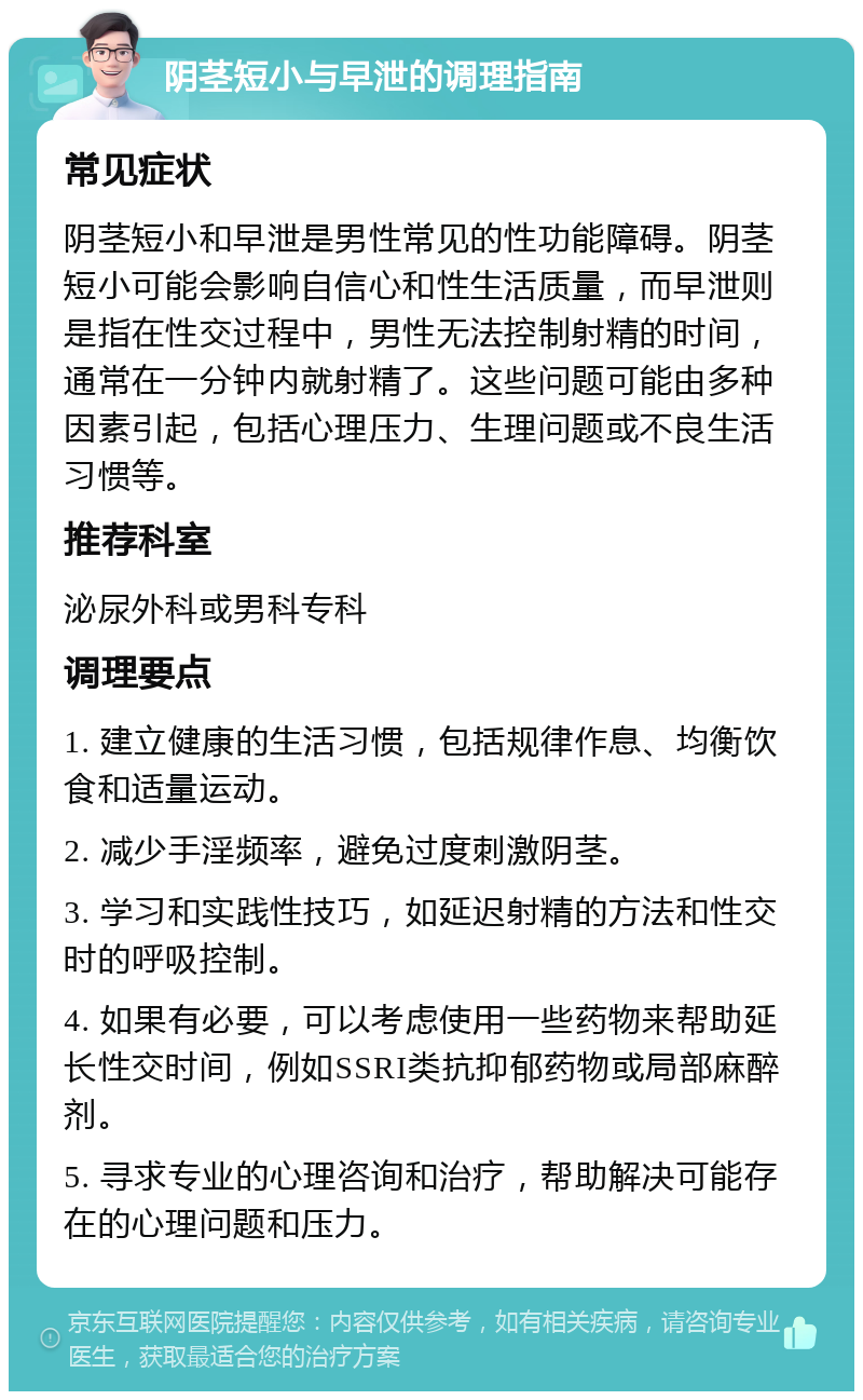 阴茎短小与早泄的调理指南 常见症状 阴茎短小和早泄是男性常见的性功能障碍。阴茎短小可能会影响自信心和性生活质量，而早泄则是指在性交过程中，男性无法控制射精的时间，通常在一分钟内就射精了。这些问题可能由多种因素引起，包括心理压力、生理问题或不良生活习惯等。 推荐科室 泌尿外科或男科专科 调理要点 1. 建立健康的生活习惯，包括规律作息、均衡饮食和适量运动。 2. 减少手淫频率，避免过度刺激阴茎。 3. 学习和实践性技巧，如延迟射精的方法和性交时的呼吸控制。 4. 如果有必要，可以考虑使用一些药物来帮助延长性交时间，例如SSRI类抗抑郁药物或局部麻醉剂。 5. 寻求专业的心理咨询和治疗，帮助解决可能存在的心理问题和压力。