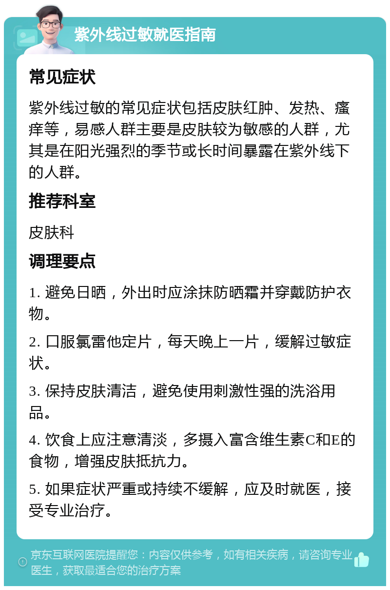 紫外线过敏就医指南 常见症状 紫外线过敏的常见症状包括皮肤红肿、发热、瘙痒等，易感人群主要是皮肤较为敏感的人群，尤其是在阳光强烈的季节或长时间暴露在紫外线下的人群。 推荐科室 皮肤科 调理要点 1. 避免日晒，外出时应涂抹防晒霜并穿戴防护衣物。 2. 口服氯雷他定片，每天晚上一片，缓解过敏症状。 3. 保持皮肤清洁，避免使用刺激性强的洗浴用品。 4. 饮食上应注意清淡，多摄入富含维生素C和E的食物，增强皮肤抵抗力。 5. 如果症状严重或持续不缓解，应及时就医，接受专业治疗。