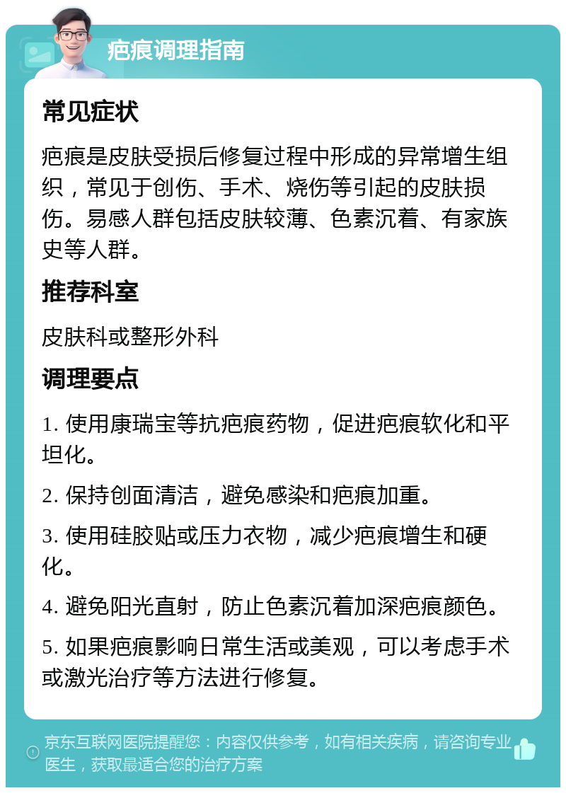 疤痕调理指南 常见症状 疤痕是皮肤受损后修复过程中形成的异常增生组织，常见于创伤、手术、烧伤等引起的皮肤损伤。易感人群包括皮肤较薄、色素沉着、有家族史等人群。 推荐科室 皮肤科或整形外科 调理要点 1. 使用康瑞宝等抗疤痕药物，促进疤痕软化和平坦化。 2. 保持创面清洁，避免感染和疤痕加重。 3. 使用硅胶贴或压力衣物，减少疤痕增生和硬化。 4. 避免阳光直射，防止色素沉着加深疤痕颜色。 5. 如果疤痕影响日常生活或美观，可以考虑手术或激光治疗等方法进行修复。