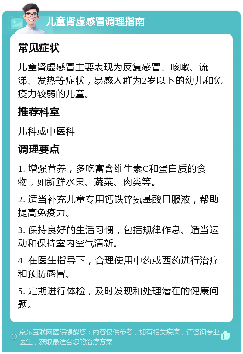 儿童肾虚感冒调理指南 常见症状 儿童肾虚感冒主要表现为反复感冒、咳嗽、流涕、发热等症状，易感人群为2岁以下的幼儿和免疫力较弱的儿童。 推荐科室 儿科或中医科 调理要点 1. 增强营养，多吃富含维生素C和蛋白质的食物，如新鲜水果、蔬菜、肉类等。 2. 适当补充儿童专用钙铁锌氨基酸口服液，帮助提高免疫力。 3. 保持良好的生活习惯，包括规律作息、适当运动和保持室内空气清新。 4. 在医生指导下，合理使用中药或西药进行治疗和预防感冒。 5. 定期进行体检，及时发现和处理潜在的健康问题。