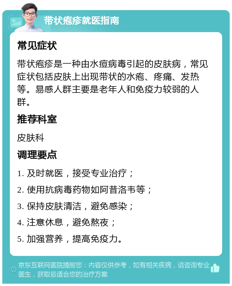 带状疱疹就医指南 常见症状 带状疱疹是一种由水痘病毒引起的皮肤病，常见症状包括皮肤上出现带状的水疱、疼痛、发热等。易感人群主要是老年人和免疫力较弱的人群。 推荐科室 皮肤科 调理要点 1. 及时就医，接受专业治疗； 2. 使用抗病毒药物如阿昔洛韦等； 3. 保持皮肤清洁，避免感染； 4. 注意休息，避免熬夜； 5. 加强营养，提高免疫力。