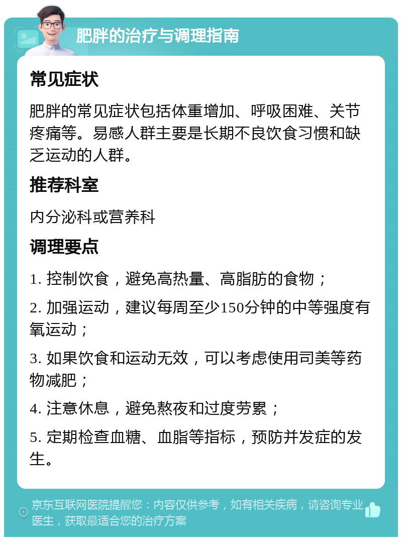 肥胖的治疗与调理指南 常见症状 肥胖的常见症状包括体重增加、呼吸困难、关节疼痛等。易感人群主要是长期不良饮食习惯和缺乏运动的人群。 推荐科室 内分泌科或营养科 调理要点 1. 控制饮食，避免高热量、高脂肪的食物； 2. 加强运动，建议每周至少150分钟的中等强度有氧运动； 3. 如果饮食和运动无效，可以考虑使用司美等药物减肥； 4. 注意休息，避免熬夜和过度劳累； 5. 定期检查血糖、血脂等指标，预防并发症的发生。