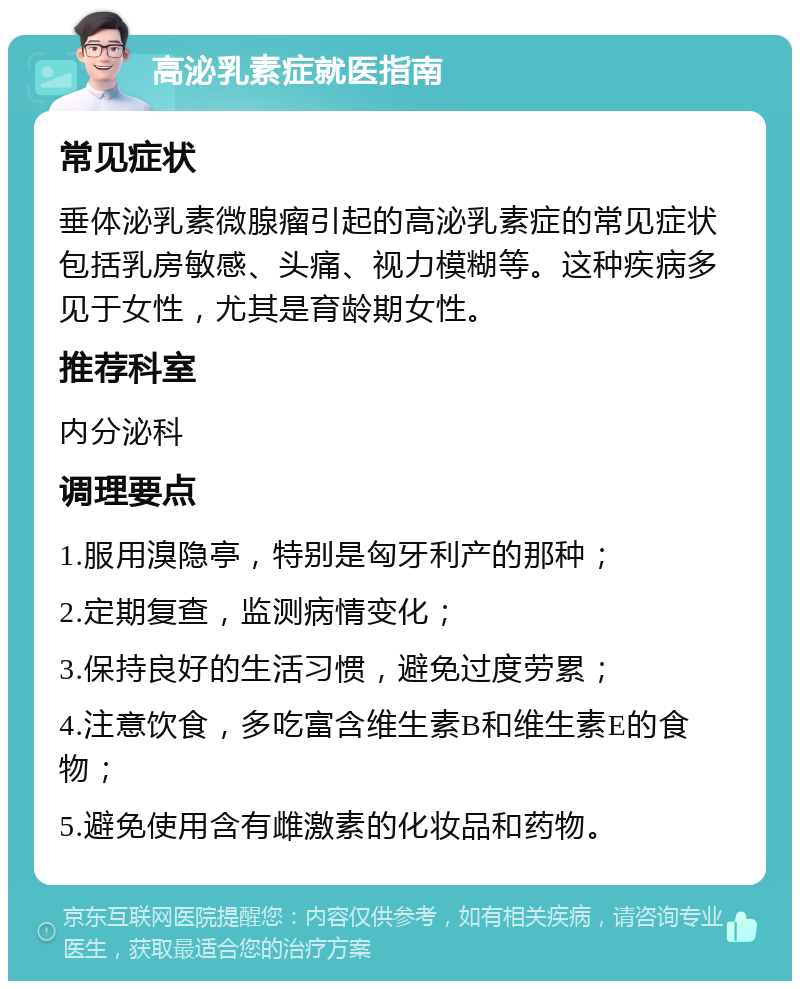 高泌乳素症就医指南 常见症状 垂体泌乳素微腺瘤引起的高泌乳素症的常见症状包括乳房敏感、头痛、视力模糊等。这种疾病多见于女性，尤其是育龄期女性。 推荐科室 内分泌科 调理要点 1.服用溴隐亭，特别是匈牙利产的那种； 2.定期复查，监测病情变化； 3.保持良好的生活习惯，避免过度劳累； 4.注意饮食，多吃富含维生素B和维生素E的食物； 5.避免使用含有雌激素的化妆品和药物。