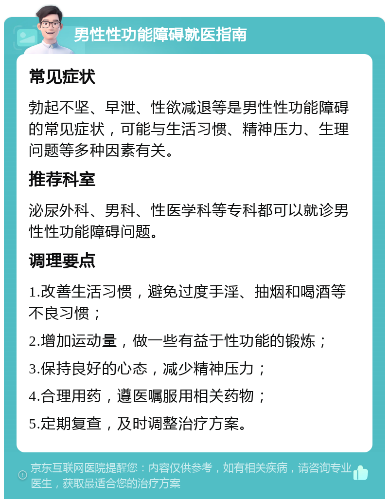 男性性功能障碍就医指南 常见症状 勃起不坚、早泄、性欲减退等是男性性功能障碍的常见症状，可能与生活习惯、精神压力、生理问题等多种因素有关。 推荐科室 泌尿外科、男科、性医学科等专科都可以就诊男性性功能障碍问题。 调理要点 1.改善生活习惯，避免过度手淫、抽烟和喝酒等不良习惯； 2.增加运动量，做一些有益于性功能的锻炼； 3.保持良好的心态，减少精神压力； 4.合理用药，遵医嘱服用相关药物； 5.定期复查，及时调整治疗方案。