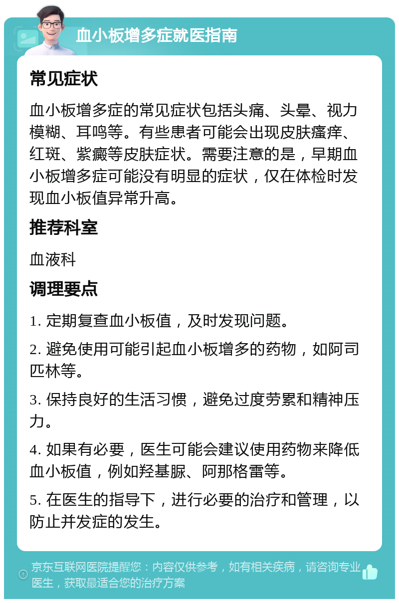 血小板增多症就医指南 常见症状 血小板增多症的常见症状包括头痛、头晕、视力模糊、耳鸣等。有些患者可能会出现皮肤瘙痒、红斑、紫癜等皮肤症状。需要注意的是，早期血小板增多症可能没有明显的症状，仅在体检时发现血小板值异常升高。 推荐科室 血液科 调理要点 1. 定期复查血小板值，及时发现问题。 2. 避免使用可能引起血小板增多的药物，如阿司匹林等。 3. 保持良好的生活习惯，避免过度劳累和精神压力。 4. 如果有必要，医生可能会建议使用药物来降低血小板值，例如羟基脲、阿那格雷等。 5. 在医生的指导下，进行必要的治疗和管理，以防止并发症的发生。