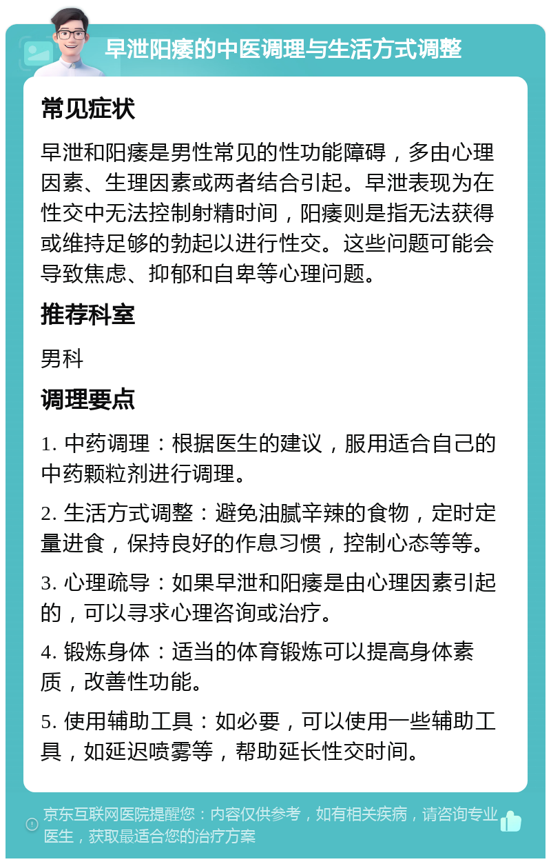 早泄阳痿的中医调理与生活方式调整 常见症状 早泄和阳痿是男性常见的性功能障碍，多由心理因素、生理因素或两者结合引起。早泄表现为在性交中无法控制射精时间，阳痿则是指无法获得或维持足够的勃起以进行性交。这些问题可能会导致焦虑、抑郁和自卑等心理问题。 推荐科室 男科 调理要点 1. 中药调理：根据医生的建议，服用适合自己的中药颗粒剂进行调理。 2. 生活方式调整：避免油腻辛辣的食物，定时定量进食，保持良好的作息习惯，控制心态等等。 3. 心理疏导：如果早泄和阳痿是由心理因素引起的，可以寻求心理咨询或治疗。 4. 锻炼身体：适当的体育锻炼可以提高身体素质，改善性功能。 5. 使用辅助工具：如必要，可以使用一些辅助工具，如延迟喷雾等，帮助延长性交时间。