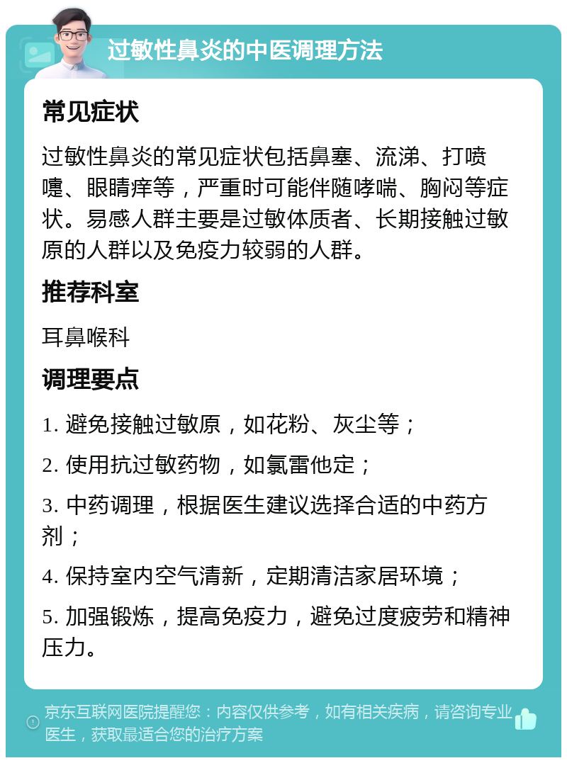 过敏性鼻炎的中医调理方法 常见症状 过敏性鼻炎的常见症状包括鼻塞、流涕、打喷嚏、眼睛痒等，严重时可能伴随哮喘、胸闷等症状。易感人群主要是过敏体质者、长期接触过敏原的人群以及免疫力较弱的人群。 推荐科室 耳鼻喉科 调理要点 1. 避免接触过敏原，如花粉、灰尘等； 2. 使用抗过敏药物，如氯雷他定； 3. 中药调理，根据医生建议选择合适的中药方剂； 4. 保持室内空气清新，定期清洁家居环境； 5. 加强锻炼，提高免疫力，避免过度疲劳和精神压力。