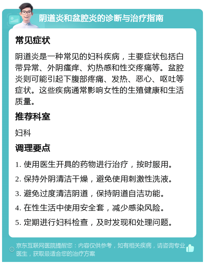 阴道炎和盆腔炎的诊断与治疗指南 常见症状 阴道炎是一种常见的妇科疾病，主要症状包括白带异常、外阴瘙痒、灼热感和性交疼痛等。盆腔炎则可能引起下腹部疼痛、发热、恶心、呕吐等症状。这些疾病通常影响女性的生殖健康和生活质量。 推荐科室 妇科 调理要点 1. 使用医生开具的药物进行治疗，按时服用。 2. 保持外阴清洁干燥，避免使用刺激性洗液。 3. 避免过度清洁阴道，保持阴道自洁功能。 4. 在性生活中使用安全套，减少感染风险。 5. 定期进行妇科检查，及时发现和处理问题。