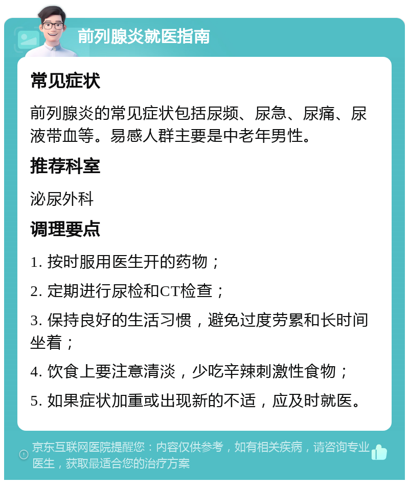 前列腺炎就医指南 常见症状 前列腺炎的常见症状包括尿频、尿急、尿痛、尿液带血等。易感人群主要是中老年男性。 推荐科室 泌尿外科 调理要点 1. 按时服用医生开的药物； 2. 定期进行尿检和CT检查； 3. 保持良好的生活习惯，避免过度劳累和长时间坐着； 4. 饮食上要注意清淡，少吃辛辣刺激性食物； 5. 如果症状加重或出现新的不适，应及时就医。