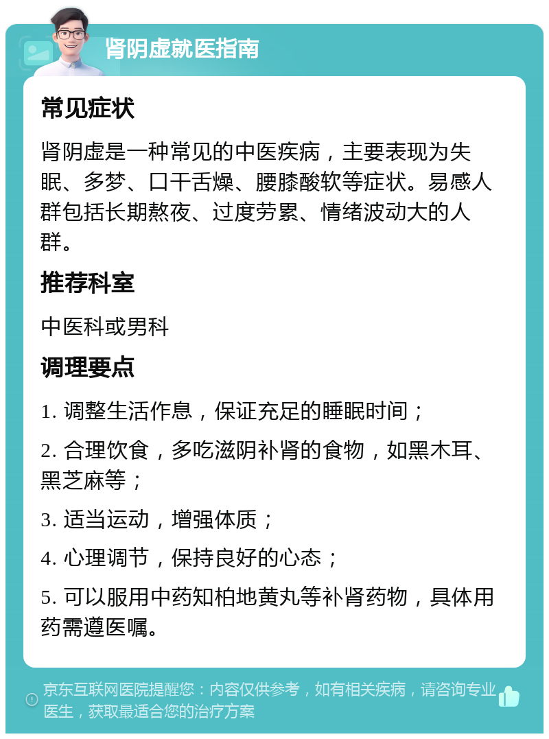 肾阴虚就医指南 常见症状 肾阴虚是一种常见的中医疾病，主要表现为失眠、多梦、口干舌燥、腰膝酸软等症状。易感人群包括长期熬夜、过度劳累、情绪波动大的人群。 推荐科室 中医科或男科 调理要点 1. 调整生活作息，保证充足的睡眠时间； 2. 合理饮食，多吃滋阴补肾的食物，如黑木耳、黑芝麻等； 3. 适当运动，增强体质； 4. 心理调节，保持良好的心态； 5. 可以服用中药知柏地黄丸等补肾药物，具体用药需遵医嘱。