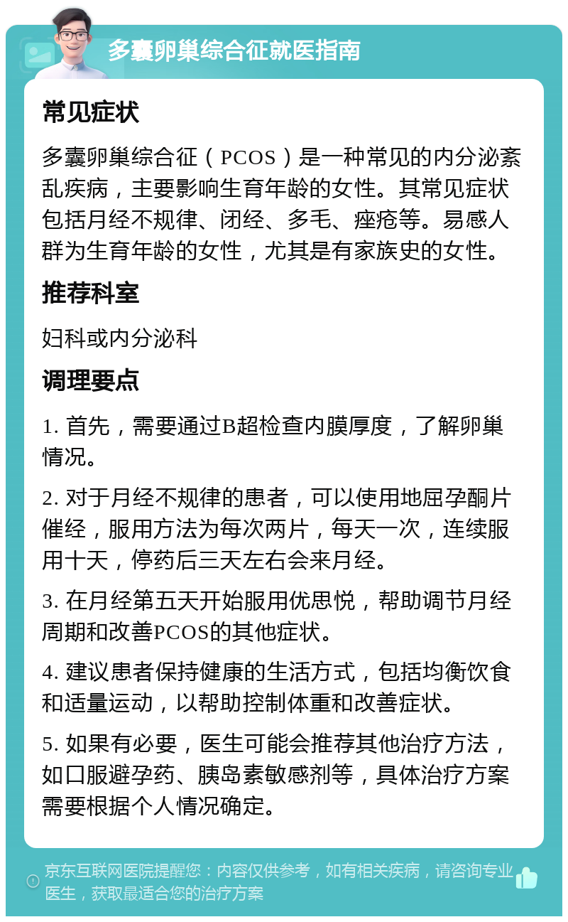 多囊卵巢综合征就医指南 常见症状 多囊卵巢综合征（PCOS）是一种常见的内分泌紊乱疾病，主要影响生育年龄的女性。其常见症状包括月经不规律、闭经、多毛、痤疮等。易感人群为生育年龄的女性，尤其是有家族史的女性。 推荐科室 妇科或内分泌科 调理要点 1. 首先，需要通过B超检查内膜厚度，了解卵巢情况。 2. 对于月经不规律的患者，可以使用地屈孕酮片催经，服用方法为每次两片，每天一次，连续服用十天，停药后三天左右会来月经。 3. 在月经第五天开始服用优思悦，帮助调节月经周期和改善PCOS的其他症状。 4. 建议患者保持健康的生活方式，包括均衡饮食和适量运动，以帮助控制体重和改善症状。 5. 如果有必要，医生可能会推荐其他治疗方法，如口服避孕药、胰岛素敏感剂等，具体治疗方案需要根据个人情况确定。