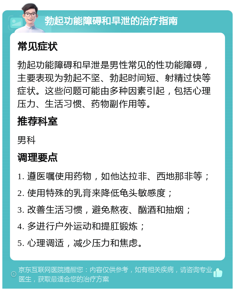 勃起功能障碍和早泄的治疗指南 常见症状 勃起功能障碍和早泄是男性常见的性功能障碍，主要表现为勃起不坚、勃起时间短、射精过快等症状。这些问题可能由多种因素引起，包括心理压力、生活习惯、药物副作用等。 推荐科室 男科 调理要点 1. 遵医嘱使用药物，如他达拉非、西地那非等； 2. 使用特殊的乳膏来降低龟头敏感度； 3. 改善生活习惯，避免熬夜、酗酒和抽烟； 4. 多进行户外运动和提肛锻炼； 5. 心理调适，减少压力和焦虑。