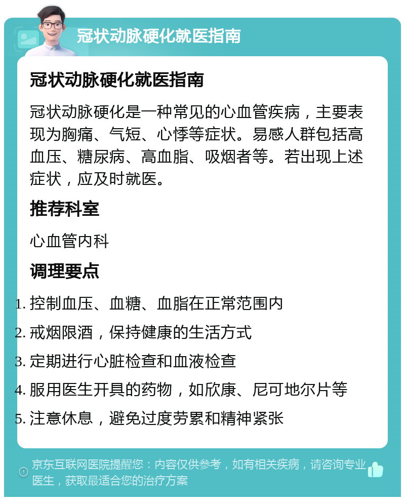 冠状动脉硬化就医指南 冠状动脉硬化就医指南 冠状动脉硬化是一种常见的心血管疾病，主要表现为胸痛、气短、心悸等症状。易感人群包括高血压、糖尿病、高血脂、吸烟者等。若出现上述症状，应及时就医。 推荐科室 心血管内科 调理要点 控制血压、血糖、血脂在正常范围内 戒烟限酒，保持健康的生活方式 定期进行心脏检查和血液检查 服用医生开具的药物，如欣康、尼可地尔片等 注意休息，避免过度劳累和精神紧张