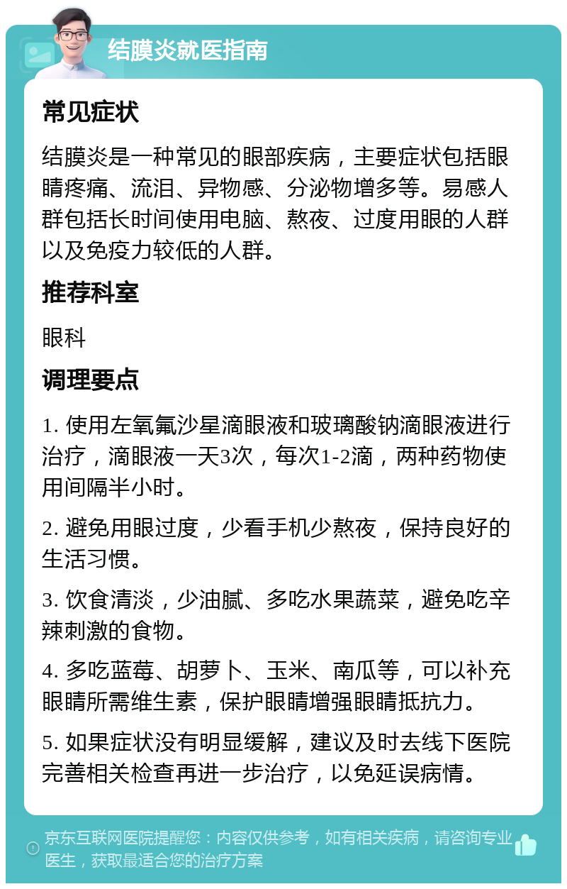 结膜炎就医指南 常见症状 结膜炎是一种常见的眼部疾病，主要症状包括眼睛疼痛、流泪、异物感、分泌物增多等。易感人群包括长时间使用电脑、熬夜、过度用眼的人群以及免疫力较低的人群。 推荐科室 眼科 调理要点 1. 使用左氧氟沙星滴眼液和玻璃酸钠滴眼液进行治疗，滴眼液一天3次，每次1-2滴，两种药物使用间隔半小时。 2. 避免用眼过度，少看手机少熬夜，保持良好的生活习惯。 3. 饮食清淡，少油腻、多吃水果蔬菜，避免吃辛辣刺激的食物。 4. 多吃蓝莓、胡萝卜、玉米、南瓜等，可以补充眼睛所需维生素，保护眼睛增强眼睛抵抗力。 5. 如果症状没有明显缓解，建议及时去线下医院完善相关检查再进一步治疗，以免延误病情。