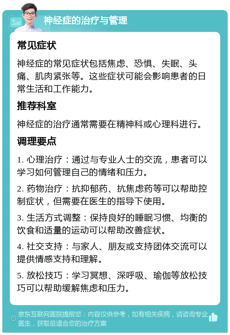 神经症的治疗与管理 常见症状 神经症的常见症状包括焦虑、恐惧、失眠、头痛、肌肉紧张等。这些症状可能会影响患者的日常生活和工作能力。 推荐科室 神经症的治疗通常需要在精神科或心理科进行。 调理要点 1. 心理治疗：通过与专业人士的交流，患者可以学习如何管理自己的情绪和压力。 2. 药物治疗：抗抑郁药、抗焦虑药等可以帮助控制症状，但需要在医生的指导下使用。 3. 生活方式调整：保持良好的睡眠习惯、均衡的饮食和适量的运动可以帮助改善症状。 4. 社交支持：与家人、朋友或支持团体交流可以提供情感支持和理解。 5. 放松技巧：学习冥想、深呼吸、瑜伽等放松技巧可以帮助缓解焦虑和压力。