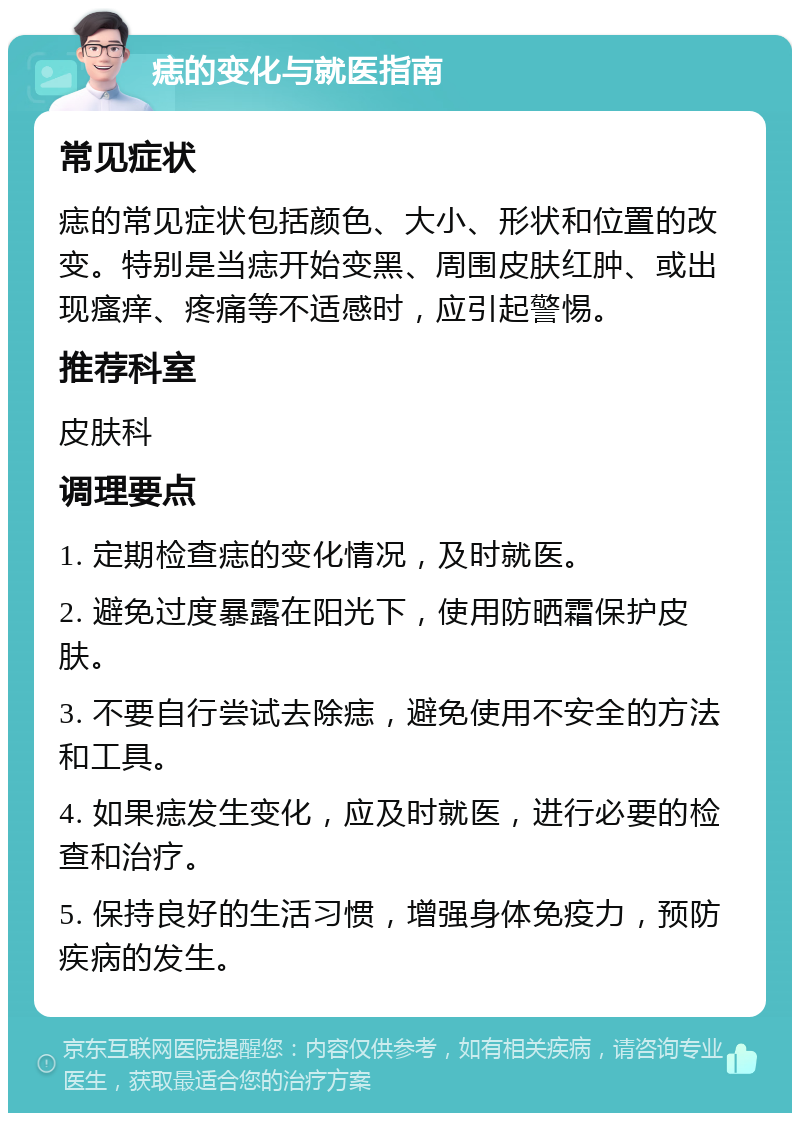 痣的变化与就医指南 常见症状 痣的常见症状包括颜色、大小、形状和位置的改变。特别是当痣开始变黑、周围皮肤红肿、或出现瘙痒、疼痛等不适感时，应引起警惕。 推荐科室 皮肤科 调理要点 1. 定期检查痣的变化情况，及时就医。 2. 避免过度暴露在阳光下，使用防晒霜保护皮肤。 3. 不要自行尝试去除痣，避免使用不安全的方法和工具。 4. 如果痣发生变化，应及时就医，进行必要的检查和治疗。 5. 保持良好的生活习惯，增强身体免疫力，预防疾病的发生。