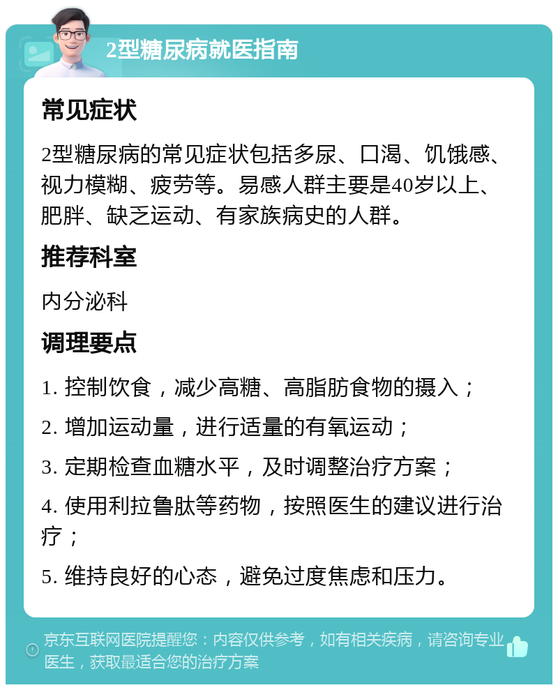 2型糖尿病就医指南 常见症状 2型糖尿病的常见症状包括多尿、口渴、饥饿感、视力模糊、疲劳等。易感人群主要是40岁以上、肥胖、缺乏运动、有家族病史的人群。 推荐科室 内分泌科 调理要点 1. 控制饮食，减少高糖、高脂肪食物的摄入； 2. 增加运动量，进行适量的有氧运动； 3. 定期检查血糖水平，及时调整治疗方案； 4. 使用利拉鲁肽等药物，按照医生的建议进行治疗； 5. 维持良好的心态，避免过度焦虑和压力。