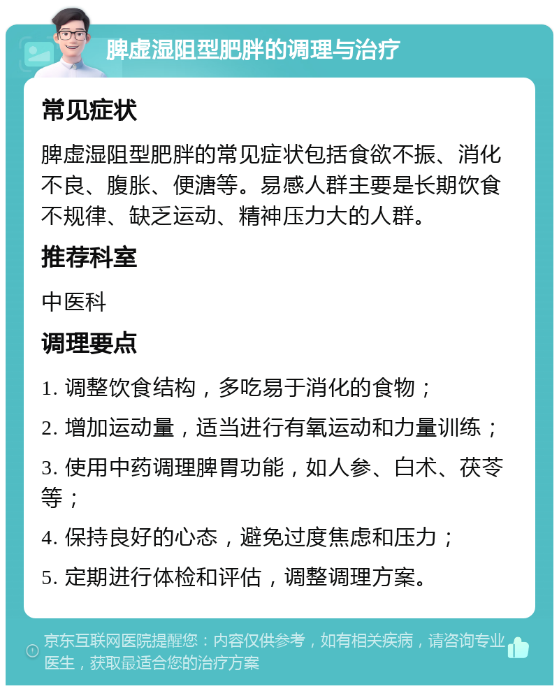 脾虚湿阻型肥胖的调理与治疗 常见症状 脾虚湿阻型肥胖的常见症状包括食欲不振、消化不良、腹胀、便溏等。易感人群主要是长期饮食不规律、缺乏运动、精神压力大的人群。 推荐科室 中医科 调理要点 1. 调整饮食结构，多吃易于消化的食物； 2. 增加运动量，适当进行有氧运动和力量训练； 3. 使用中药调理脾胃功能，如人参、白术、茯苓等； 4. 保持良好的心态，避免过度焦虑和压力； 5. 定期进行体检和评估，调整调理方案。