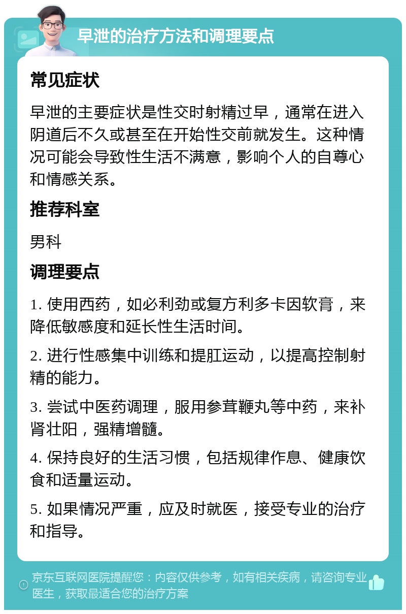 早泄的治疗方法和调理要点 常见症状 早泄的主要症状是性交时射精过早，通常在进入阴道后不久或甚至在开始性交前就发生。这种情况可能会导致性生活不满意，影响个人的自尊心和情感关系。 推荐科室 男科 调理要点 1. 使用西药，如必利劲或复方利多卡因软膏，来降低敏感度和延长性生活时间。 2. 进行性感集中训练和提肛运动，以提高控制射精的能力。 3. 尝试中医药调理，服用参茸鞭丸等中药，来补肾壮阳，强精增髓。 4. 保持良好的生活习惯，包括规律作息、健康饮食和适量运动。 5. 如果情况严重，应及时就医，接受专业的治疗和指导。