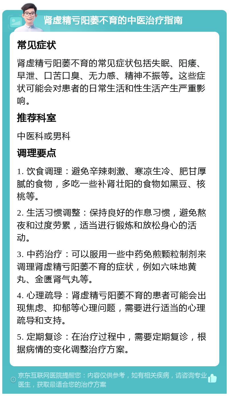 肾虚精亏阳萎不育的中医治疗指南 常见症状 肾虚精亏阳萎不育的常见症状包括失眠、阳痿、早泄、口苦口臭、无力感、精神不振等。这些症状可能会对患者的日常生活和性生活产生严重影响。 推荐科室 中医科或男科 调理要点 1. 饮食调理：避免辛辣刺激、寒凉生冷、肥甘厚腻的食物，多吃一些补肾壮阳的食物如黑豆、核桃等。 2. 生活习惯调整：保持良好的作息习惯，避免熬夜和过度劳累，适当进行锻炼和放松身心的活动。 3. 中药治疗：可以服用一些中药免煎颗粒制剂来调理肾虚精亏阳萎不育的症状，例如六味地黄丸、金匮肾气丸等。 4. 心理疏导：肾虚精亏阳萎不育的患者可能会出现焦虑、抑郁等心理问题，需要进行适当的心理疏导和支持。 5. 定期复诊：在治疗过程中，需要定期复诊，根据病情的变化调整治疗方案。