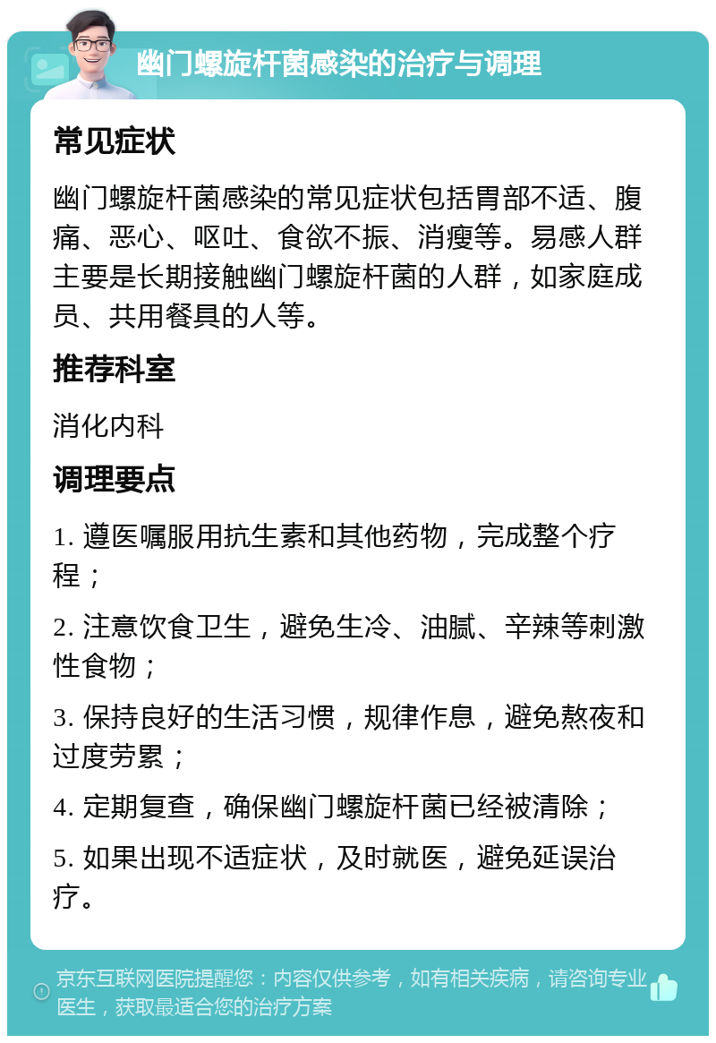 幽门螺旋杆菌感染的治疗与调理 常见症状 幽门螺旋杆菌感染的常见症状包括胃部不适、腹痛、恶心、呕吐、食欲不振、消瘦等。易感人群主要是长期接触幽门螺旋杆菌的人群，如家庭成员、共用餐具的人等。 推荐科室 消化内科 调理要点 1. 遵医嘱服用抗生素和其他药物，完成整个疗程； 2. 注意饮食卫生，避免生冷、油腻、辛辣等刺激性食物； 3. 保持良好的生活习惯，规律作息，避免熬夜和过度劳累； 4. 定期复查，确保幽门螺旋杆菌已经被清除； 5. 如果出现不适症状，及时就医，避免延误治疗。