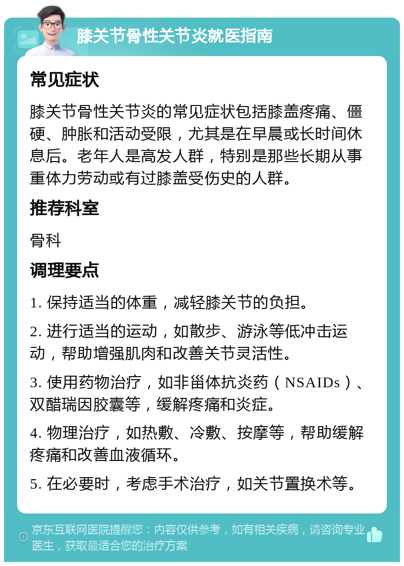 膝关节骨性关节炎就医指南 常见症状 膝关节骨性关节炎的常见症状包括膝盖疼痛、僵硬、肿胀和活动受限，尤其是在早晨或长时间休息后。老年人是高发人群，特别是那些长期从事重体力劳动或有过膝盖受伤史的人群。 推荐科室 骨科 调理要点 1. 保持适当的体重，减轻膝关节的负担。 2. 进行适当的运动，如散步、游泳等低冲击运动，帮助增强肌肉和改善关节灵活性。 3. 使用药物治疗，如非甾体抗炎药（NSAIDs）、双醋瑞因胶囊等，缓解疼痛和炎症。 4. 物理治疗，如热敷、冷敷、按摩等，帮助缓解疼痛和改善血液循环。 5. 在必要时，考虑手术治疗，如关节置换术等。