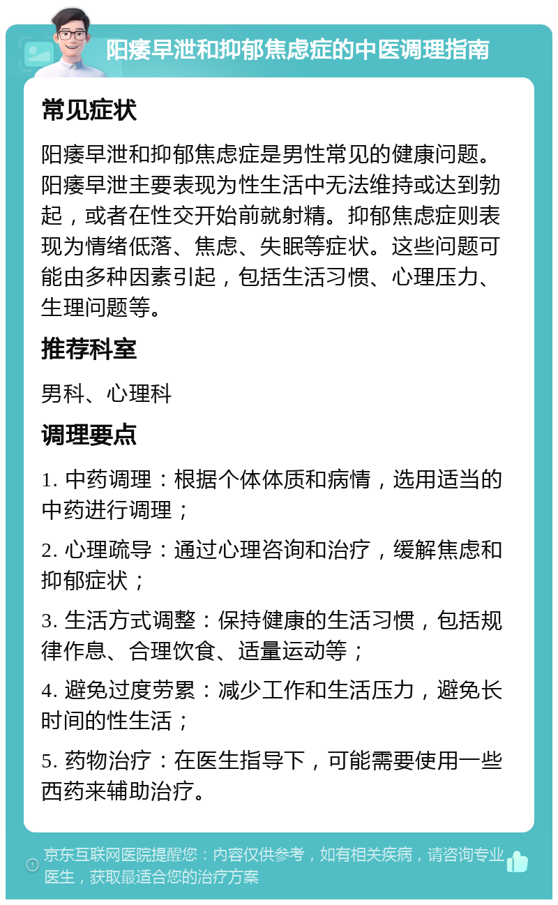 阳痿早泄和抑郁焦虑症的中医调理指南 常见症状 阳痿早泄和抑郁焦虑症是男性常见的健康问题。阳痿早泄主要表现为性生活中无法维持或达到勃起，或者在性交开始前就射精。抑郁焦虑症则表现为情绪低落、焦虑、失眠等症状。这些问题可能由多种因素引起，包括生活习惯、心理压力、生理问题等。 推荐科室 男科、心理科 调理要点 1. 中药调理：根据个体体质和病情，选用适当的中药进行调理； 2. 心理疏导：通过心理咨询和治疗，缓解焦虑和抑郁症状； 3. 生活方式调整：保持健康的生活习惯，包括规律作息、合理饮食、适量运动等； 4. 避免过度劳累：减少工作和生活压力，避免长时间的性生活； 5. 药物治疗：在医生指导下，可能需要使用一些西药来辅助治疗。