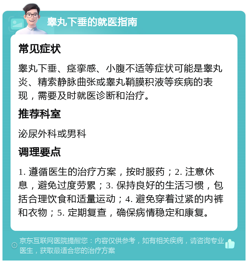 睾丸下垂的就医指南 常见症状 睾丸下垂、痉挛感、小腹不适等症状可能是睾丸炎、精索静脉曲张或睾丸鞘膜积液等疾病的表现，需要及时就医诊断和治疗。 推荐科室 泌尿外科或男科 调理要点 1. 遵循医生的治疗方案，按时服药；2. 注意休息，避免过度劳累；3. 保持良好的生活习惯，包括合理饮食和适量运动；4. 避免穿着过紧的内裤和衣物；5. 定期复查，确保病情稳定和康复。