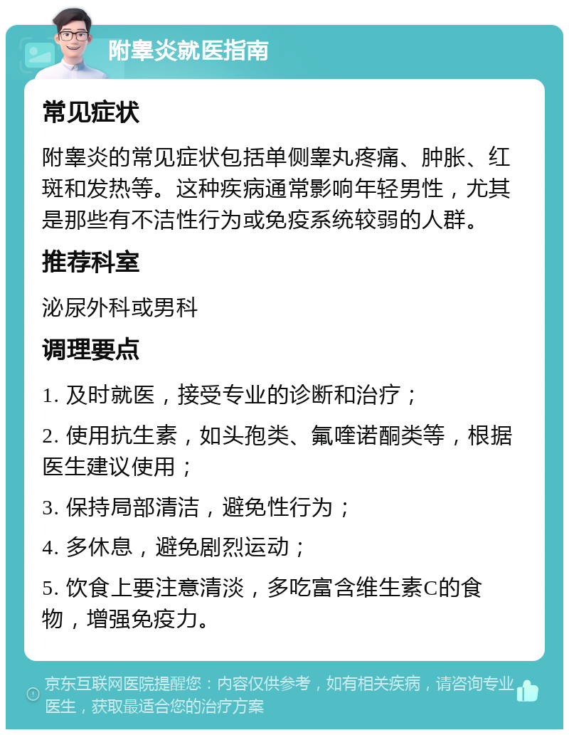 附睾炎就医指南 常见症状 附睾炎的常见症状包括单侧睾丸疼痛、肿胀、红斑和发热等。这种疾病通常影响年轻男性，尤其是那些有不洁性行为或免疫系统较弱的人群。 推荐科室 泌尿外科或男科 调理要点 1. 及时就医，接受专业的诊断和治疗； 2. 使用抗生素，如头孢类、氟喹诺酮类等，根据医生建议使用； 3. 保持局部清洁，避免性行为； 4. 多休息，避免剧烈运动； 5. 饮食上要注意清淡，多吃富含维生素C的食物，增强免疫力。