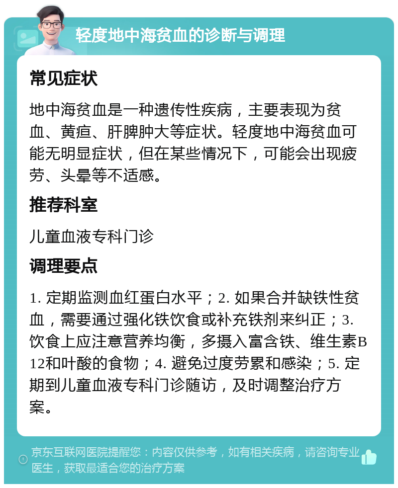 轻度地中海贫血的诊断与调理 常见症状 地中海贫血是一种遗传性疾病，主要表现为贫血、黄疸、肝脾肿大等症状。轻度地中海贫血可能无明显症状，但在某些情况下，可能会出现疲劳、头晕等不适感。 推荐科室 儿童血液专科门诊 调理要点 1. 定期监测血红蛋白水平；2. 如果合并缺铁性贫血，需要通过强化铁饮食或补充铁剂来纠正；3. 饮食上应注意营养均衡，多摄入富含铁、维生素B12和叶酸的食物；4. 避免过度劳累和感染；5. 定期到儿童血液专科门诊随访，及时调整治疗方案。