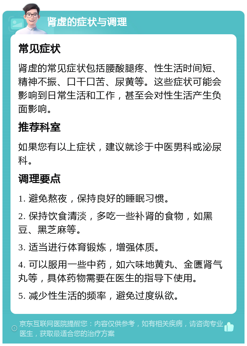 肾虚的症状与调理 常见症状 肾虚的常见症状包括腰酸腿疼、性生活时间短、精神不振、口干口苦、尿黄等。这些症状可能会影响到日常生活和工作，甚至会对性生活产生负面影响。 推荐科室 如果您有以上症状，建议就诊于中医男科或泌尿科。 调理要点 1. 避免熬夜，保持良好的睡眠习惯。 2. 保持饮食清淡，多吃一些补肾的食物，如黑豆、黑芝麻等。 3. 适当进行体育锻炼，增强体质。 4. 可以服用一些中药，如六味地黄丸、金匮肾气丸等，具体药物需要在医生的指导下使用。 5. 减少性生活的频率，避免过度纵欲。