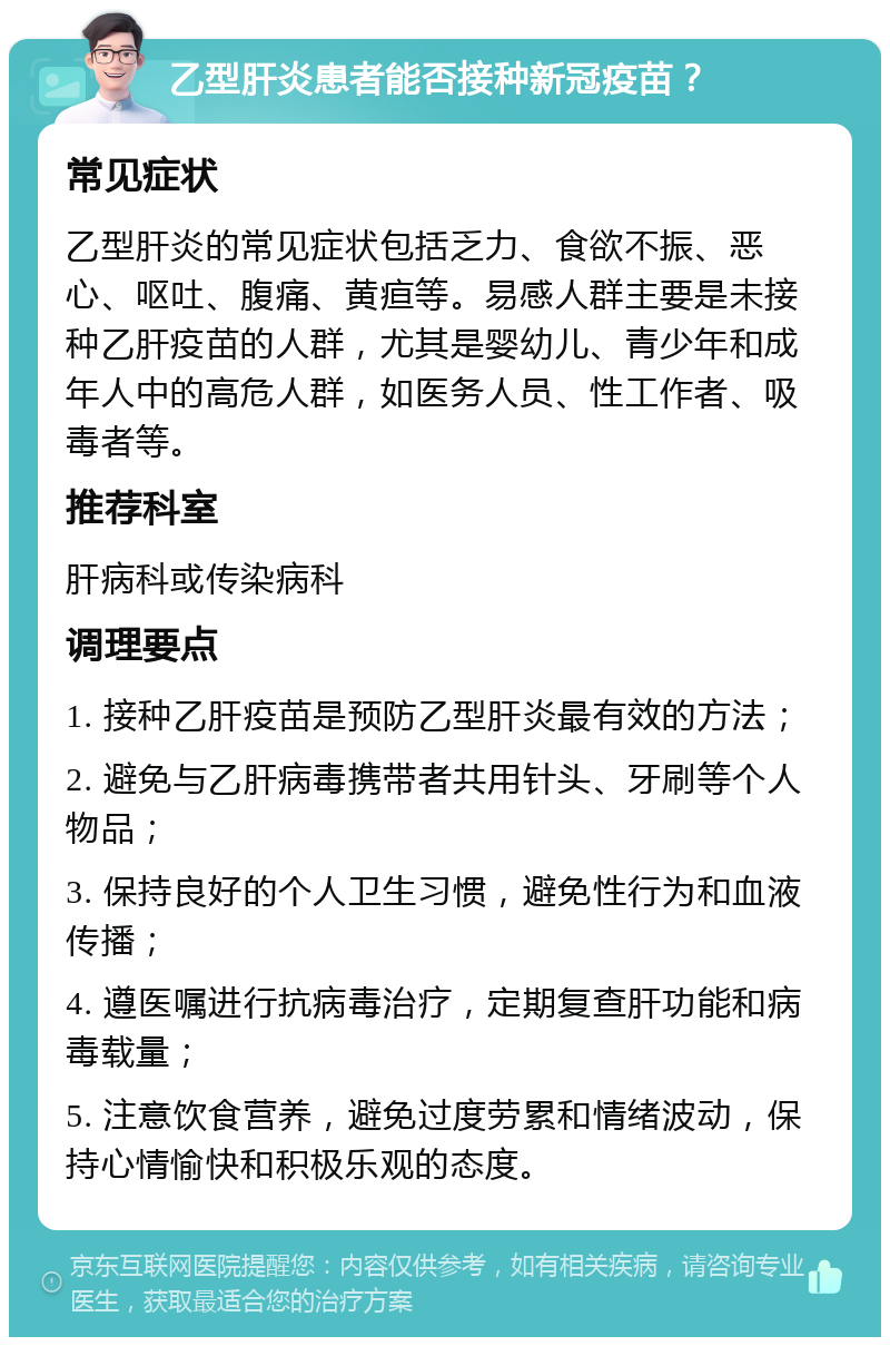 乙型肝炎患者能否接种新冠疫苗？ 常见症状 乙型肝炎的常见症状包括乏力、食欲不振、恶心、呕吐、腹痛、黄疸等。易感人群主要是未接种乙肝疫苗的人群，尤其是婴幼儿、青少年和成年人中的高危人群，如医务人员、性工作者、吸毒者等。 推荐科室 肝病科或传染病科 调理要点 1. 接种乙肝疫苗是预防乙型肝炎最有效的方法； 2. 避免与乙肝病毒携带者共用针头、牙刷等个人物品； 3. 保持良好的个人卫生习惯，避免性行为和血液传播； 4. 遵医嘱进行抗病毒治疗，定期复查肝功能和病毒载量； 5. 注意饮食营养，避免过度劳累和情绪波动，保持心情愉快和积极乐观的态度。