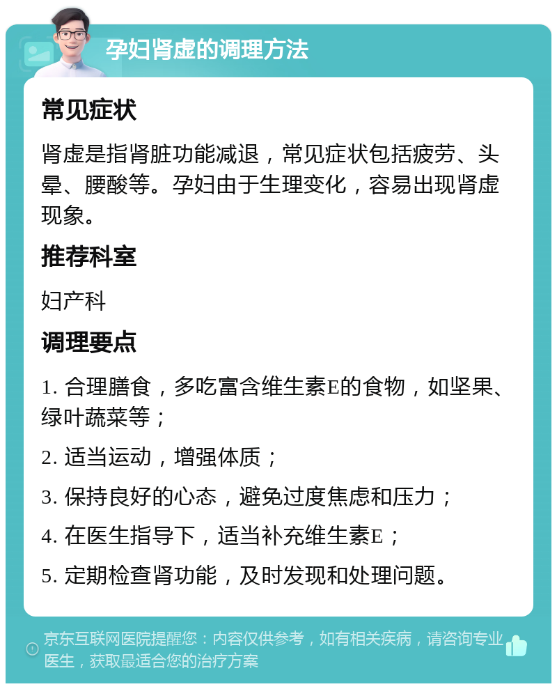 孕妇肾虚的调理方法 常见症状 肾虚是指肾脏功能减退，常见症状包括疲劳、头晕、腰酸等。孕妇由于生理变化，容易出现肾虚现象。 推荐科室 妇产科 调理要点 1. 合理膳食，多吃富含维生素E的食物，如坚果、绿叶蔬菜等； 2. 适当运动，增强体质； 3. 保持良好的心态，避免过度焦虑和压力； 4. 在医生指导下，适当补充维生素E； 5. 定期检查肾功能，及时发现和处理问题。