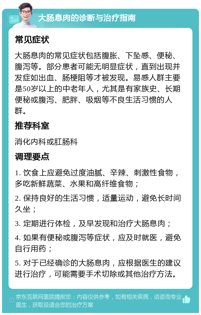 大肠息肉的诊断与治疗指南 常见症状 大肠息肉的常见症状包括腹胀、下坠感、便秘、腹泻等。部分患者可能无明显症状，直到出现并发症如出血、肠梗阻等才被发现。易感人群主要是50岁以上的中老年人，尤其是有家族史、长期便秘或腹泻、肥胖、吸烟等不良生活习惯的人群。 推荐科室 消化内科或肛肠科 调理要点 1. 饮食上应避免过度油腻、辛辣、刺激性食物，多吃新鲜蔬菜、水果和高纤维食物； 2. 保持良好的生活习惯，适量运动，避免长时间久坐； 3. 定期进行体检，及早发现和治疗大肠息肉； 4. 如果有便秘或腹泻等症状，应及时就医，避免自行用药； 5. 对于已经确诊的大肠息肉，应根据医生的建议进行治疗，可能需要手术切除或其他治疗方法。