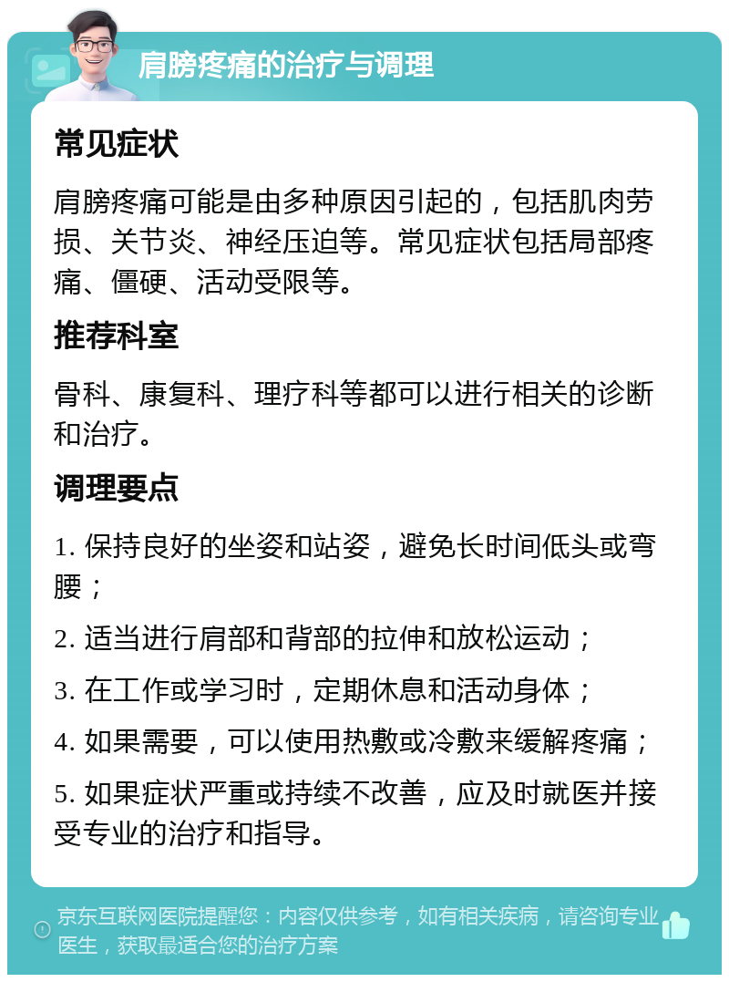 肩膀疼痛的治疗与调理 常见症状 肩膀疼痛可能是由多种原因引起的，包括肌肉劳损、关节炎、神经压迫等。常见症状包括局部疼痛、僵硬、活动受限等。 推荐科室 骨科、康复科、理疗科等都可以进行相关的诊断和治疗。 调理要点 1. 保持良好的坐姿和站姿，避免长时间低头或弯腰； 2. 适当进行肩部和背部的拉伸和放松运动； 3. 在工作或学习时，定期休息和活动身体； 4. 如果需要，可以使用热敷或冷敷来缓解疼痛； 5. 如果症状严重或持续不改善，应及时就医并接受专业的治疗和指导。