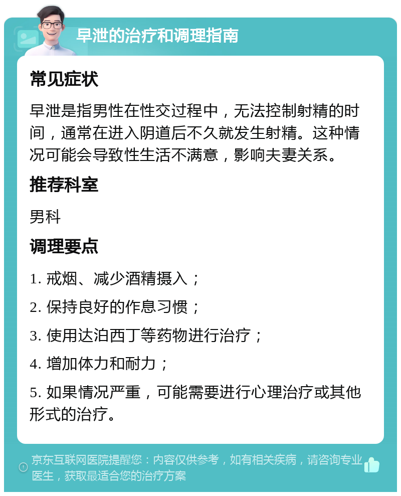 早泄的治疗和调理指南 常见症状 早泄是指男性在性交过程中，无法控制射精的时间，通常在进入阴道后不久就发生射精。这种情况可能会导致性生活不满意，影响夫妻关系。 推荐科室 男科 调理要点 1. 戒烟、减少酒精摄入； 2. 保持良好的作息习惯； 3. 使用达泊西丁等药物进行治疗； 4. 增加体力和耐力； 5. 如果情况严重，可能需要进行心理治疗或其他形式的治疗。