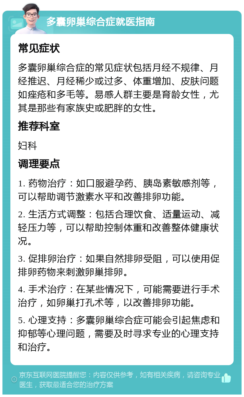 多囊卵巢综合症就医指南 常见症状 多囊卵巢综合症的常见症状包括月经不规律、月经推迟、月经稀少或过多、体重增加、皮肤问题如痤疮和多毛等。易感人群主要是育龄女性，尤其是那些有家族史或肥胖的女性。 推荐科室 妇科 调理要点 1. 药物治疗：如口服避孕药、胰岛素敏感剂等，可以帮助调节激素水平和改善排卵功能。 2. 生活方式调整：包括合理饮食、适量运动、减轻压力等，可以帮助控制体重和改善整体健康状况。 3. 促排卵治疗：如果自然排卵受阻，可以使用促排卵药物来刺激卵巢排卵。 4. 手术治疗：在某些情况下，可能需要进行手术治疗，如卵巢打孔术等，以改善排卵功能。 5. 心理支持：多囊卵巢综合症可能会引起焦虑和抑郁等心理问题，需要及时寻求专业的心理支持和治疗。