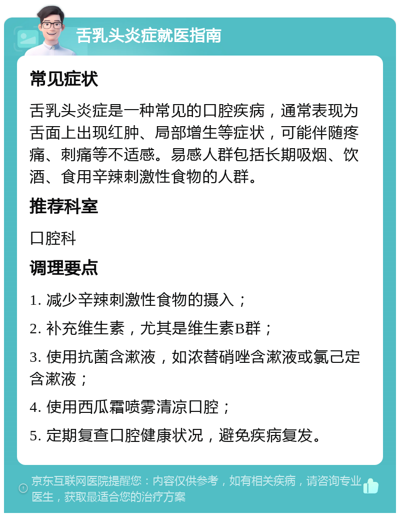 舌乳头炎症就医指南 常见症状 舌乳头炎症是一种常见的口腔疾病，通常表现为舌面上出现红肿、局部增生等症状，可能伴随疼痛、刺痛等不适感。易感人群包括长期吸烟、饮酒、食用辛辣刺激性食物的人群。 推荐科室 口腔科 调理要点 1. 减少辛辣刺激性食物的摄入； 2. 补充维生素，尤其是维生素B群； 3. 使用抗菌含漱液，如浓替硝唑含漱液或氯己定含漱液； 4. 使用西瓜霜喷雾清凉口腔； 5. 定期复查口腔健康状况，避免疾病复发。