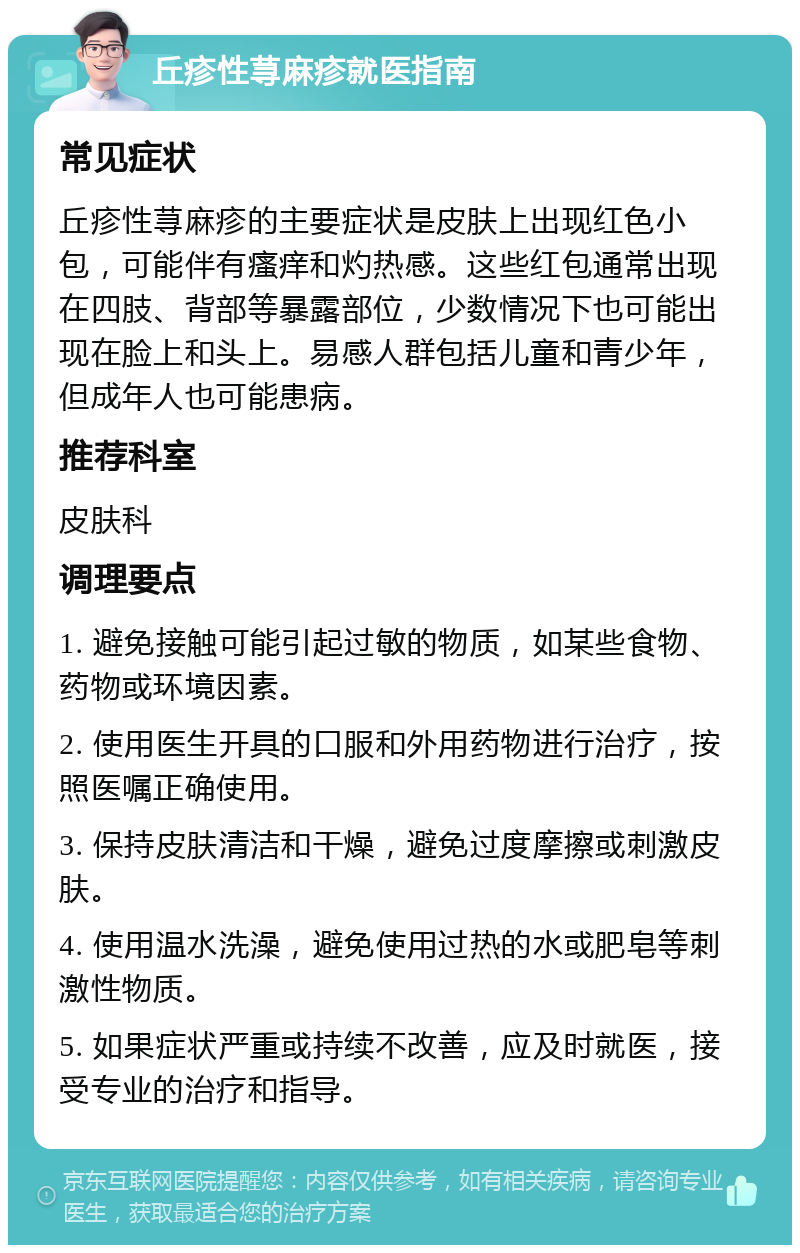 丘疹性荨麻疹就医指南 常见症状 丘疹性荨麻疹的主要症状是皮肤上出现红色小包，可能伴有瘙痒和灼热感。这些红包通常出现在四肢、背部等暴露部位，少数情况下也可能出现在脸上和头上。易感人群包括儿童和青少年，但成年人也可能患病。 推荐科室 皮肤科 调理要点 1. 避免接触可能引起过敏的物质，如某些食物、药物或环境因素。 2. 使用医生开具的口服和外用药物进行治疗，按照医嘱正确使用。 3. 保持皮肤清洁和干燥，避免过度摩擦或刺激皮肤。 4. 使用温水洗澡，避免使用过热的水或肥皂等刺激性物质。 5. 如果症状严重或持续不改善，应及时就医，接受专业的治疗和指导。