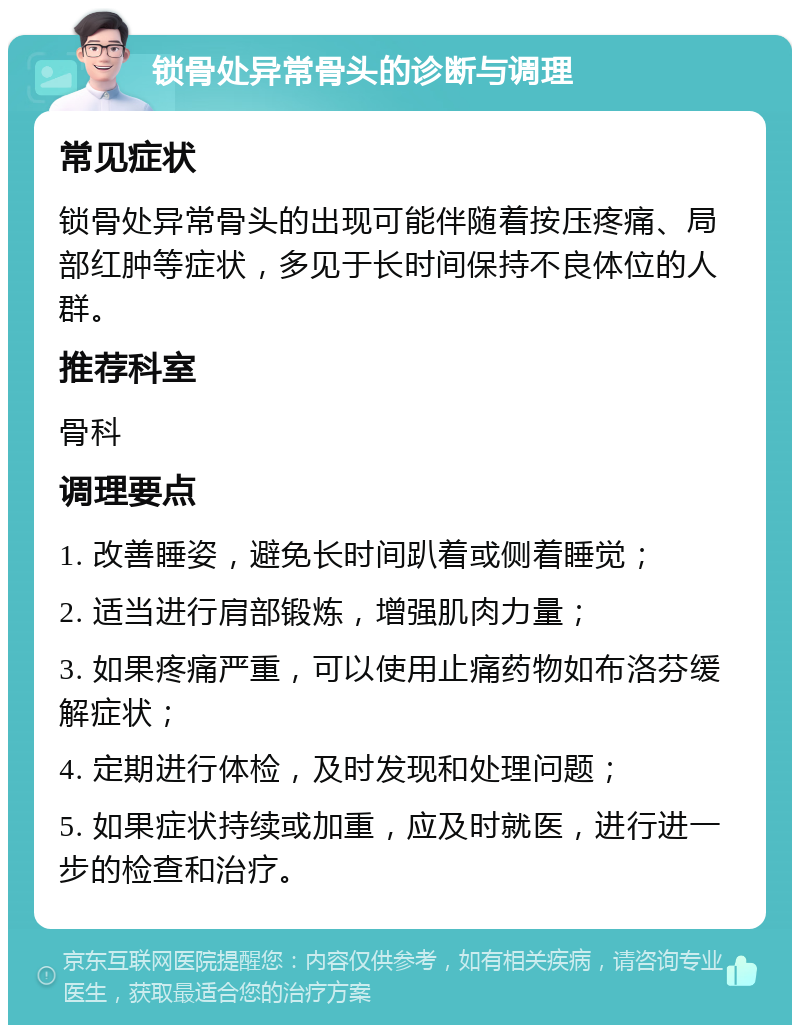 锁骨处异常骨头的诊断与调理 常见症状 锁骨处异常骨头的出现可能伴随着按压疼痛、局部红肿等症状，多见于长时间保持不良体位的人群。 推荐科室 骨科 调理要点 1. 改善睡姿，避免长时间趴着或侧着睡觉； 2. 适当进行肩部锻炼，增强肌肉力量； 3. 如果疼痛严重，可以使用止痛药物如布洛芬缓解症状； 4. 定期进行体检，及时发现和处理问题； 5. 如果症状持续或加重，应及时就医，进行进一步的检查和治疗。