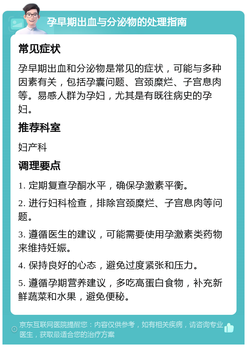 孕早期出血与分泌物的处理指南 常见症状 孕早期出血和分泌物是常见的症状，可能与多种因素有关，包括孕囊问题、宫颈糜烂、子宫息肉等。易感人群为孕妇，尤其是有既往病史的孕妇。 推荐科室 妇产科 调理要点 1. 定期复查孕酮水平，确保孕激素平衡。 2. 进行妇科检查，排除宫颈糜烂、子宫息肉等问题。 3. 遵循医生的建议，可能需要使用孕激素类药物来维持妊娠。 4. 保持良好的心态，避免过度紧张和压力。 5. 遵循孕期营养建议，多吃高蛋白食物，补充新鲜蔬菜和水果，避免便秘。