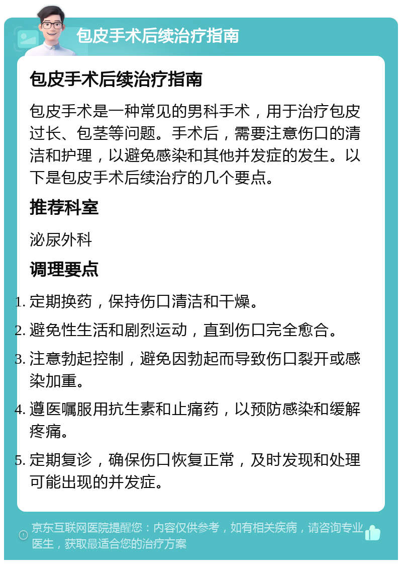 包皮手术后续治疗指南 包皮手术后续治疗指南 包皮手术是一种常见的男科手术，用于治疗包皮过长、包茎等问题。手术后，需要注意伤口的清洁和护理，以避免感染和其他并发症的发生。以下是包皮手术后续治疗的几个要点。 推荐科室 泌尿外科 调理要点 定期换药，保持伤口清洁和干燥。 避免性生活和剧烈运动，直到伤口完全愈合。 注意勃起控制，避免因勃起而导致伤口裂开或感染加重。 遵医嘱服用抗生素和止痛药，以预防感染和缓解疼痛。 定期复诊，确保伤口恢复正常，及时发现和处理可能出现的并发症。