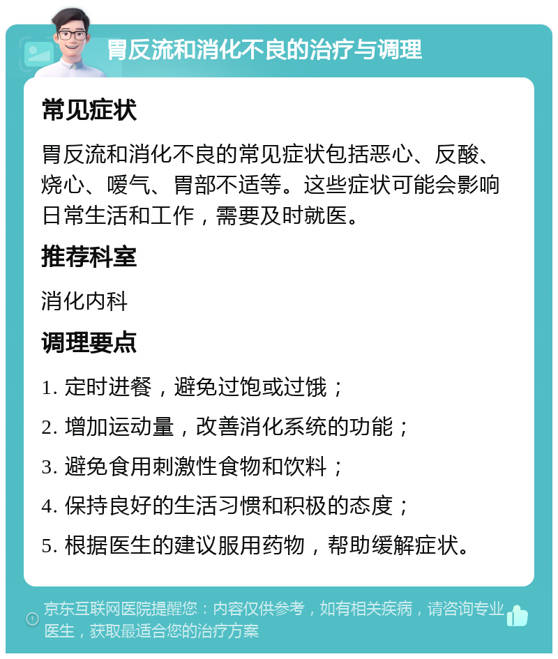 胃反流和消化不良的治疗与调理 常见症状 胃反流和消化不良的常见症状包括恶心、反酸、烧心、嗳气、胃部不适等。这些症状可能会影响日常生活和工作，需要及时就医。 推荐科室 消化内科 调理要点 1. 定时进餐，避免过饱或过饿； 2. 增加运动量，改善消化系统的功能； 3. 避免食用刺激性食物和饮料； 4. 保持良好的生活习惯和积极的态度； 5. 根据医生的建议服用药物，帮助缓解症状。