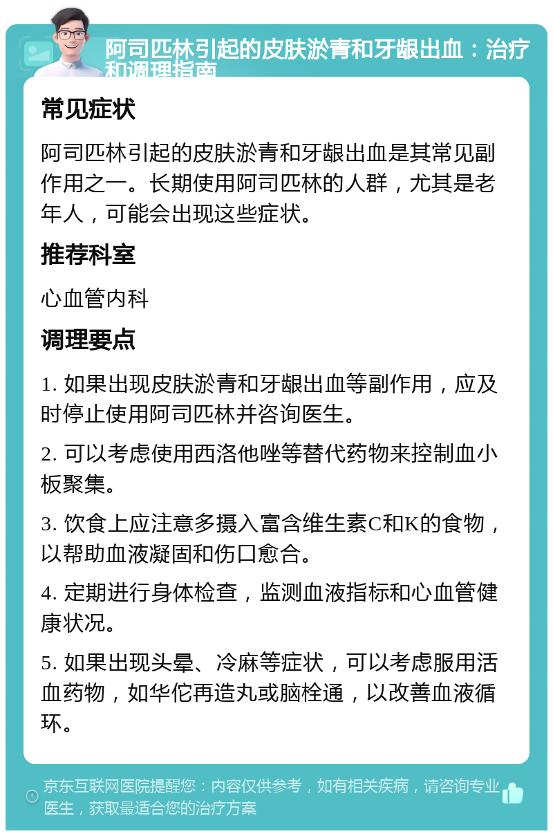 阿司匹林引起的皮肤淤青和牙龈出血：治疗和调理指南 常见症状 阿司匹林引起的皮肤淤青和牙龈出血是其常见副作用之一。长期使用阿司匹林的人群，尤其是老年人，可能会出现这些症状。 推荐科室 心血管内科 调理要点 1. 如果出现皮肤淤青和牙龈出血等副作用，应及时停止使用阿司匹林并咨询医生。 2. 可以考虑使用西洛他唑等替代药物来控制血小板聚集。 3. 饮食上应注意多摄入富含维生素C和K的食物，以帮助血液凝固和伤口愈合。 4. 定期进行身体检查，监测血液指标和心血管健康状况。 5. 如果出现头晕、冷麻等症状，可以考虑服用活血药物，如华佗再造丸或脑栓通，以改善血液循环。