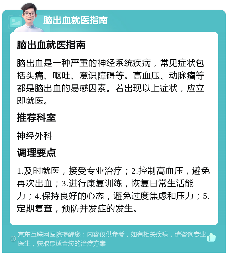 脑出血就医指南 脑出血就医指南 脑出血是一种严重的神经系统疾病，常见症状包括头痛、呕吐、意识障碍等。高血压、动脉瘤等都是脑出血的易感因素。若出现以上症状，应立即就医。 推荐科室 神经外科 调理要点 1.及时就医，接受专业治疗；2.控制高血压，避免再次出血；3.进行康复训练，恢复日常生活能力；4.保持良好的心态，避免过度焦虑和压力；5.定期复查，预防并发症的发生。