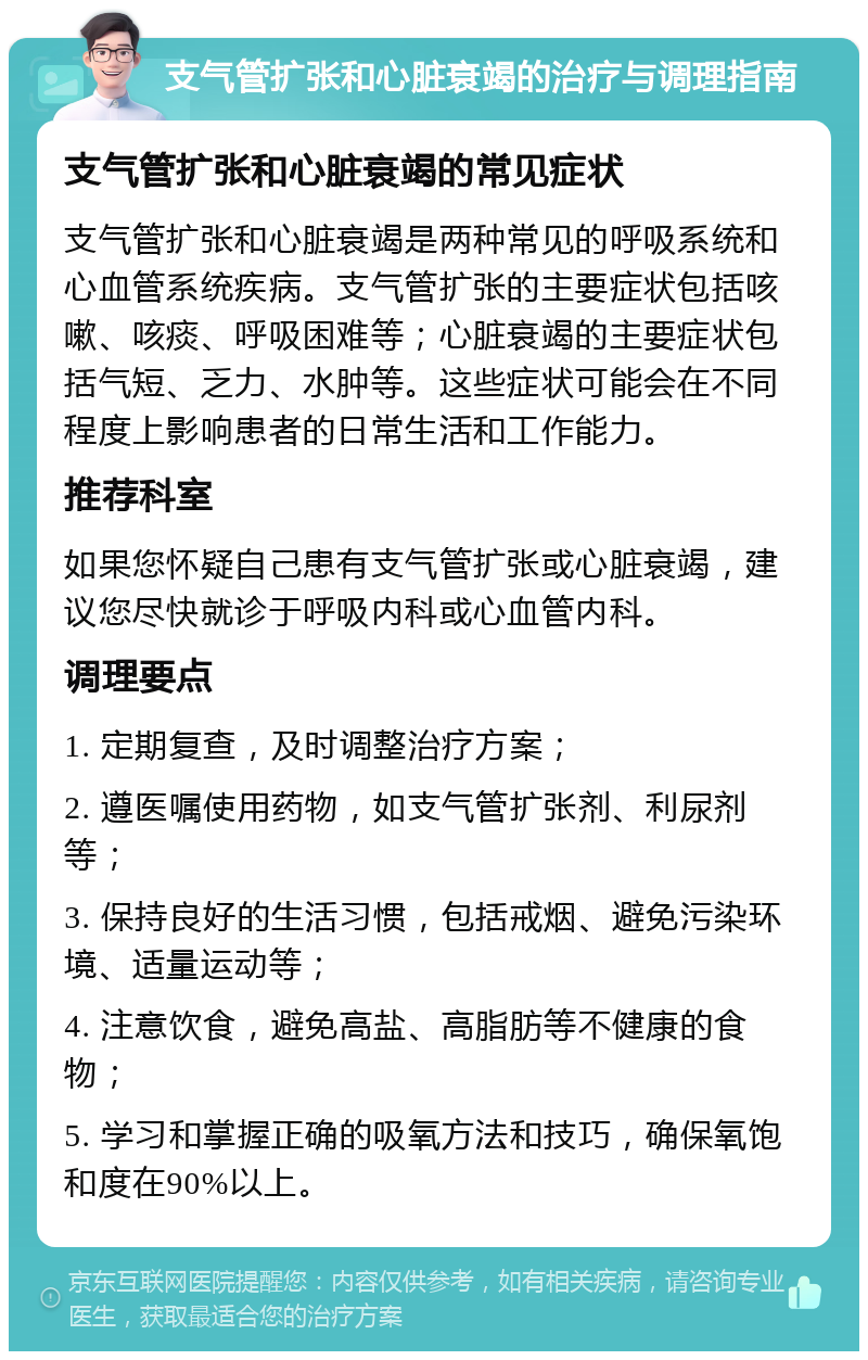 支气管扩张和心脏衰竭的治疗与调理指南 支气管扩张和心脏衰竭的常见症状 支气管扩张和心脏衰竭是两种常见的呼吸系统和心血管系统疾病。支气管扩张的主要症状包括咳嗽、咳痰、呼吸困难等；心脏衰竭的主要症状包括气短、乏力、水肿等。这些症状可能会在不同程度上影响患者的日常生活和工作能力。 推荐科室 如果您怀疑自己患有支气管扩张或心脏衰竭，建议您尽快就诊于呼吸内科或心血管内科。 调理要点 1. 定期复查，及时调整治疗方案； 2. 遵医嘱使用药物，如支气管扩张剂、利尿剂等； 3. 保持良好的生活习惯，包括戒烟、避免污染环境、适量运动等； 4. 注意饮食，避免高盐、高脂肪等不健康的食物； 5. 学习和掌握正确的吸氧方法和技巧，确保氧饱和度在90%以上。