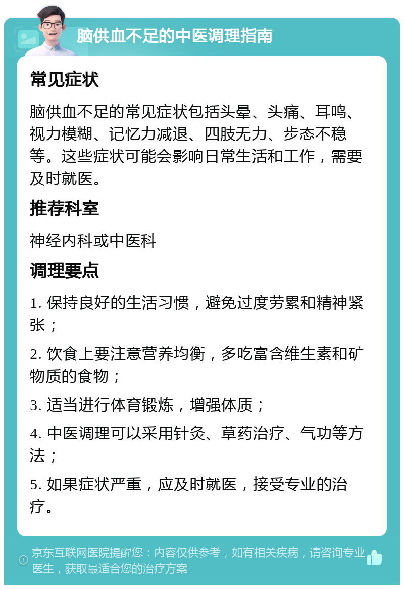 脑供血不足的中医调理指南 常见症状 脑供血不足的常见症状包括头晕、头痛、耳鸣、视力模糊、记忆力减退、四肢无力、步态不稳等。这些症状可能会影响日常生活和工作，需要及时就医。 推荐科室 神经内科或中医科 调理要点 1. 保持良好的生活习惯，避免过度劳累和精神紧张； 2. 饮食上要注意营养均衡，多吃富含维生素和矿物质的食物； 3. 适当进行体育锻炼，增强体质； 4. 中医调理可以采用针灸、草药治疗、气功等方法； 5. 如果症状严重，应及时就医，接受专业的治疗。