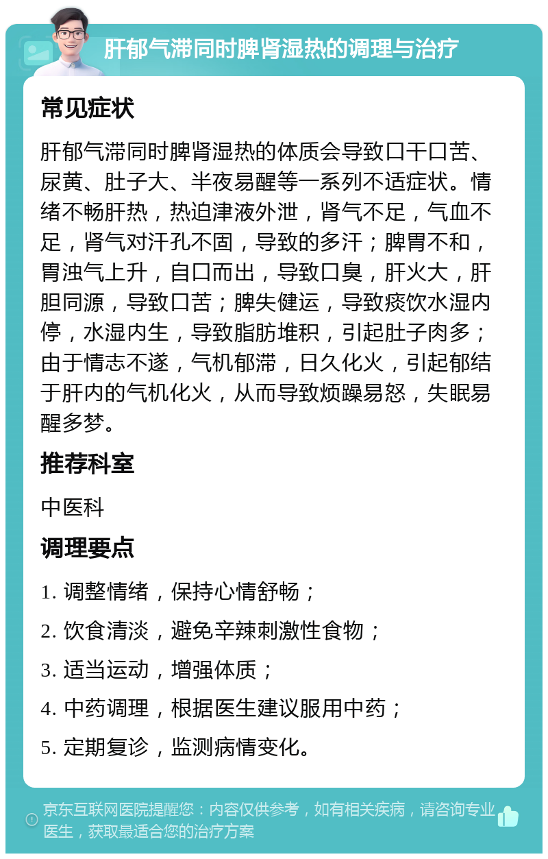 肝郁气滞同时脾肾湿热的调理与治疗 常见症状 肝郁气滞同时脾肾湿热的体质会导致口干口苦、尿黄、肚子大、半夜易醒等一系列不适症状。情绪不畅肝热，热迫津液外泄，肾气不足，气血不足，肾气对汗孔不固，导致的多汗；脾胃不和，胃浊气上升，自口而出，导致口臭，肝火大，肝胆同源，导致口苦；脾失健运，导致痰饮水湿内停，水湿内生，导致脂肪堆积，引起肚子肉多；由于情志不遂，气机郁滞，日久化火，引起郁结于肝内的气机化火，从而导致烦躁易怒，失眠易醒多梦。 推荐科室 中医科 调理要点 1. 调整情绪，保持心情舒畅； 2. 饮食清淡，避免辛辣刺激性食物； 3. 适当运动，增强体质； 4. 中药调理，根据医生建议服用中药； 5. 定期复诊，监测病情变化。