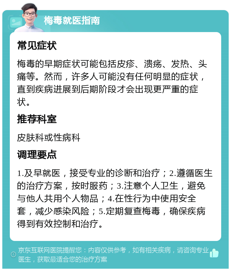 梅毒就医指南 常见症状 梅毒的早期症状可能包括皮疹、溃疡、发热、头痛等。然而，许多人可能没有任何明显的症状，直到疾病进展到后期阶段才会出现更严重的症状。 推荐科室 皮肤科或性病科 调理要点 1.及早就医，接受专业的诊断和治疗；2.遵循医生的治疗方案，按时服药；3.注意个人卫生，避免与他人共用个人物品；4.在性行为中使用安全套，减少感染风险；5.定期复查梅毒，确保疾病得到有效控制和治疗。