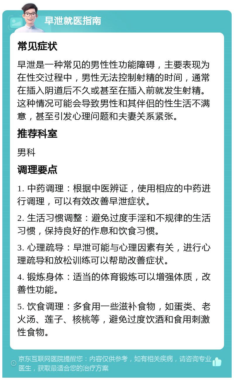 早泄就医指南 常见症状 早泄是一种常见的男性性功能障碍，主要表现为在性交过程中，男性无法控制射精的时间，通常在插入阴道后不久或甚至在插入前就发生射精。这种情况可能会导致男性和其伴侣的性生活不满意，甚至引发心理问题和夫妻关系紧张。 推荐科室 男科 调理要点 1. 中药调理：根据中医辨证，使用相应的中药进行调理，可以有效改善早泄症状。 2. 生活习惯调整：避免过度手淫和不规律的生活习惯，保持良好的作息和饮食习惯。 3. 心理疏导：早泄可能与心理因素有关，进行心理疏导和放松训练可以帮助改善症状。 4. 锻炼身体：适当的体育锻炼可以增强体质，改善性功能。 5. 饮食调理：多食用一些滋补食物，如蛋类、老火汤、莲子、核桃等，避免过度饮酒和食用刺激性食物。